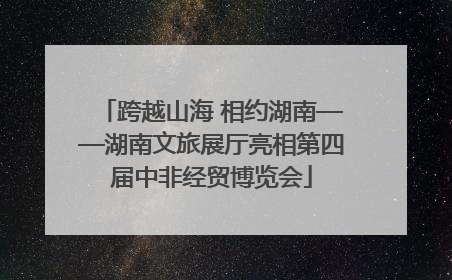 跨越山海 相约湖南——湖南文旅展厅亮相第四届中非经贸博览会