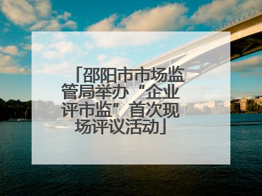 邵阳市市场监管局举办“企业评市监”首次现场评议活动