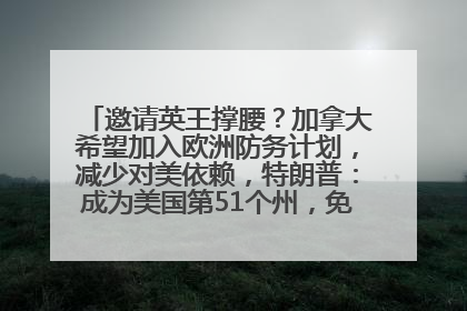 邀请英王撑腰？加拿大希望加入欧洲防务计划，减少对美依赖，特朗普：成为美国第51个州，免费用“金穹”