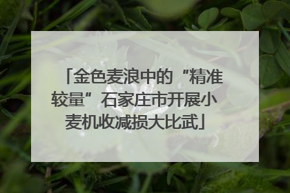 金色麦浪中的“精准较量”石家庄市开展小麦机收减损大比武