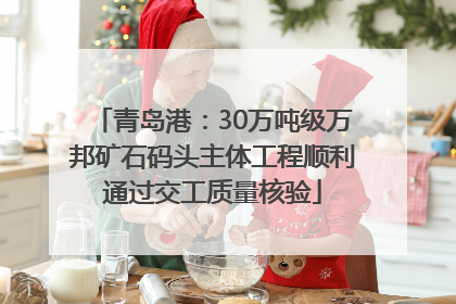 青岛港：30万吨级万邦矿石码头主体工程顺利通过交工质量核验