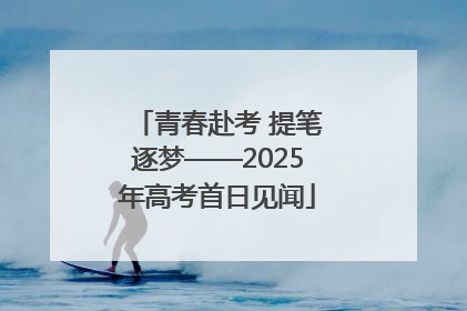 青春赴考 提笔逐梦——2025年高考首日见闻