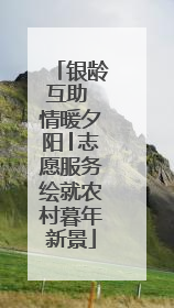 银龄互助 情暖夕阳│志愿服务绘就农村暮年新景
