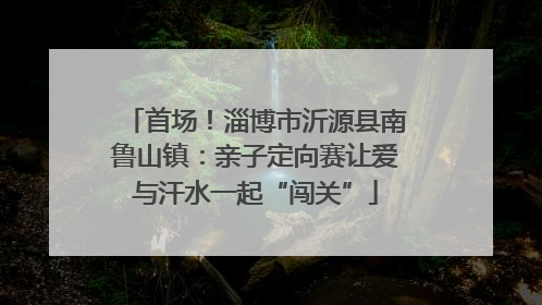 首场！淄博市沂源县南鲁山镇：亲子定向赛让爱与汗水一起“闯关”