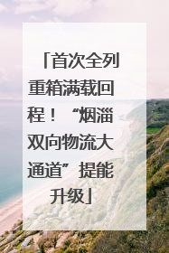 首次全列重箱满载回程！“烟淄双向物流大通道”提能升级