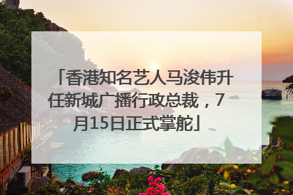 香港知名艺人马浚伟升任新城广播行政总裁，7月15日正式掌舵