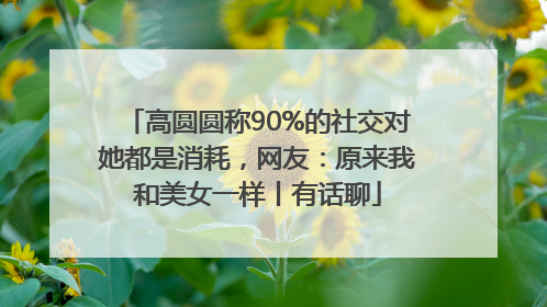 高圆圆称90%的社交对她都是消耗，网友：原来我和美女一样丨有话聊