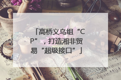 高桥义乌组“CP”，打造湘非贸易“超级接口”