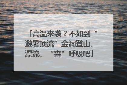 高温来袭？不如到“避暑顶流”金洞登山、漂流、“森”呼吸吧