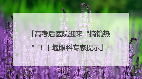 高考后医院迎来“摘镜热”！十堰眼科专家提示