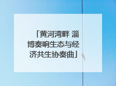 黄河湾畔 淄博奏响生态与经济共生协奏曲