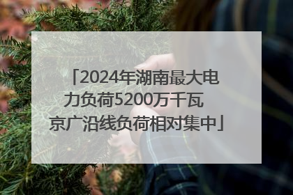2024年湖南最大电力负荷5200万千瓦 京广沿线负荷相对集中