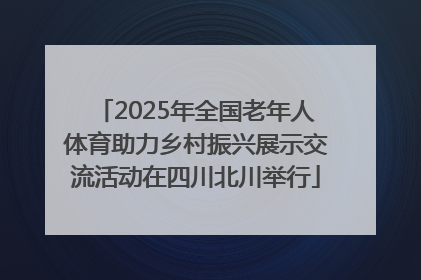 2025年全国老年人体育助力乡村振兴展示交流活动在四川北川举行
