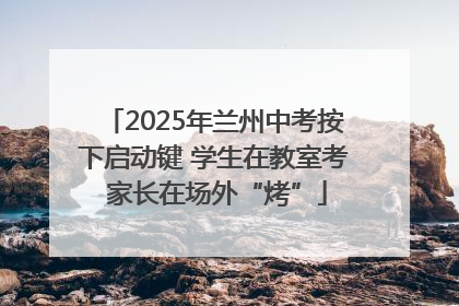 2025年兰州中考按下启动键 学生在教室考 家长在场外“烤”