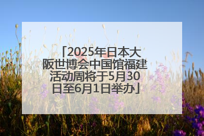 2025年日本大阪世博会中国馆福建活动周将于5月30日至6月1日举办