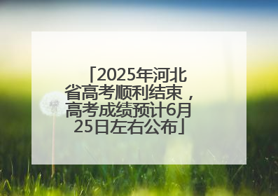 2025年河北省高考顺利结束，高考成绩预计6月25日左右公布