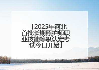 2025年河北首批长期照护师职业技能等级认定考试今日开始