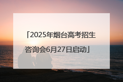 2025年烟台高考招生咨询会6月27日启动