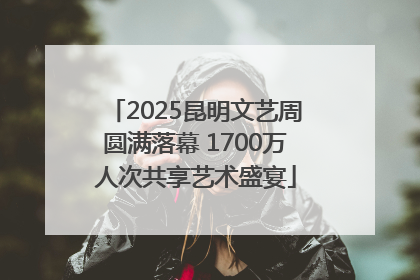 2025昆明文艺周圆满落幕 1700万人次共享艺术盛宴