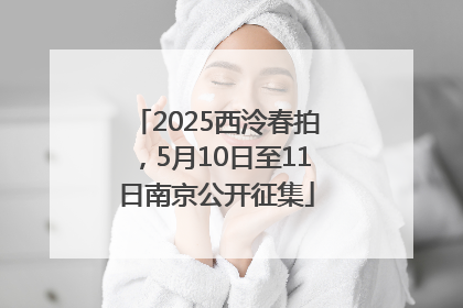2025西泠春拍，5月10日至11日南京公开征集
