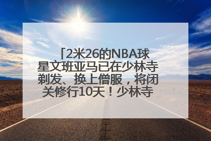 2米26的NBA球星文班亚马已在少林寺剃发、换上僧服，将闭关修行10天！少林寺回应：人在寺里