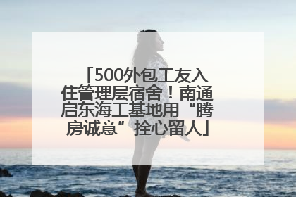 500外包工友入住管理层宿舍！南通启东海工基地用“腾房诚意”拴心留人