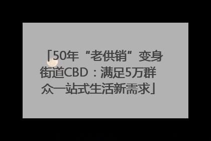 50年“老供销”变身街道CBD：满足5万群众一站式生活新需求