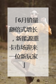 6月销量翻倍式增长，新能源重卡市场迎来一位新玩家