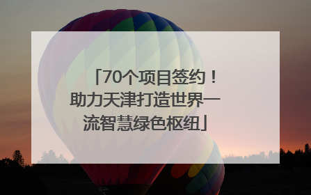 70个项目签约！助力天津打造世界一流智慧绿色枢纽