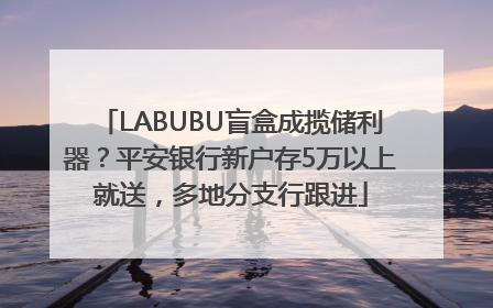 LABUBU盲盒成揽储利器？平安银行新户存5万以上就送，多地分支行跟进